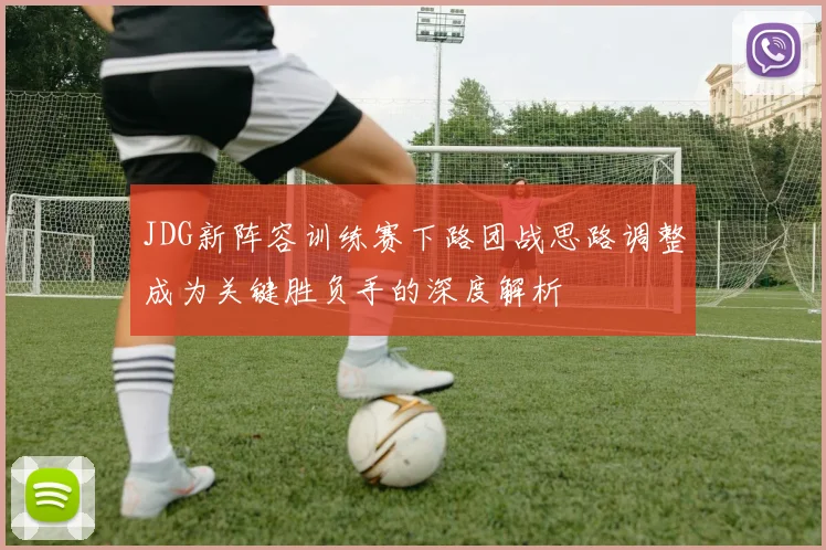 JDG新阵容训练赛下路团战思路调整成为关键胜负手的深度解析