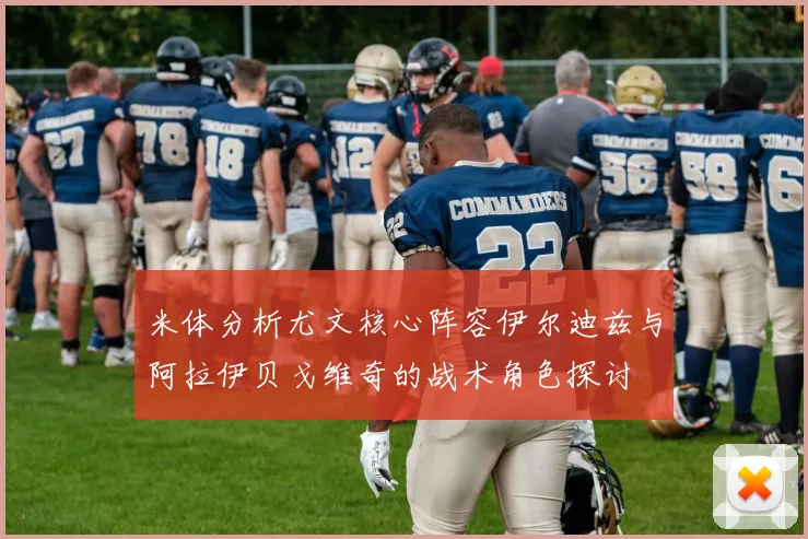 米体分析尤文核心阵容伊尔迪兹与阿拉伊贝戈维奇的战术角色探讨