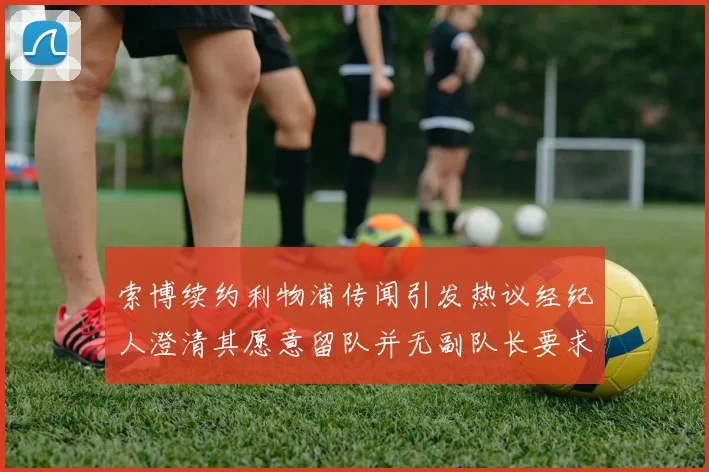 索博续约利物浦传闻引发热议经纪人澄清其愿意留队并无副队长要求