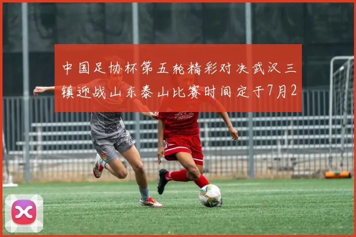 中国足协杯第五轮精彩对决武汉三镇迎战山东泰山比赛时间定于7月21日19点35分
